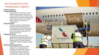 Key Components of Air
Transportation Logistics
▶Roles of Airports
Transportation Hub
• Airports are central nodes in the air
transportation system, connecting
cities, countries, and continents. They
facilitate the movement of people and
goods, playing a vital role in global
trade, tourism, and economic
development.
Economic Driver
• Airports contribute significantly to
local and national economies by
creating jobs, attracting businesses,
and supporting tourism. They often
serve as economic engines for the
regions they serve.
Gateway for Trade
• For air cargo, airports are key
gateways for the import and export of
goods. They handle everything from
express parcels to heavy industrial
equipment, supporting global supply
chains.
Military and Emergency Use
• Many airports also serve military
purposes or are designated as
emergency landing sites. They are
critical during natural disasters,
humanitarian crises, or national
emergencies, enabling the rapid
 