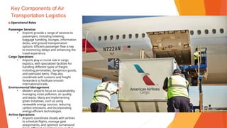 Key Components of Air
Transportation Logistics
▶Operational Roles
Passenger Services
• Airports provide a range of services to
passengers, including ticketing,
baggage handling, lounges, information
desks, and ground transportation
options. Efficient passenger flow is key
to minimizing delays and enhancing the
travel experience.
Cargo Operations
• Airports play a crucial role in cargo
logistics, with specialized facilities for
handling different types of freight,
including perishables, dangerous goods,
and oversized items. They also
coordinate with customs and freight
forwarders to facilitate smooth
international trade.
Environmental Management
• Modern airports focus on sustainability,
managing noise pollution, air quality,
and waste. Many are implementing
green initiatives, such as using
renewable energy sources, reducing
carbon emissions, and incorporating
energy-efficient technologies.
Airline Operations
• Airports coordinate closely with airlines
to schedule flights, manage gate
assignments, and optimize turnaround
 