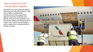 Key Components of Air
Transportation Logistics
▶Airports are more than just places
where planes take off and land. They
are complex, multifaceted
infrastructures that support the
global movement of people and
goods, drive economic growth, and
ensure the safety and efficiency of air
travel. Their role in connecting the
world makes them indispensable to
modern society.
 