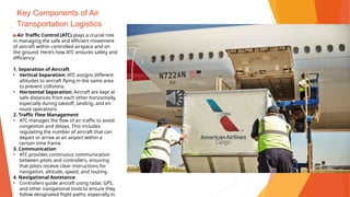 Key Components of Air
Transportation Logistics
▶Air Traffic Control (ATC) plays a crucial role
in managing the safe and efficient movement
of aircraft within controlled airspace and on
the ground. Here’s how ATC ensures safety and
efficiency:
1. Separation of Aircraft
• Vertical Separation: ATC assigns different
altitudes to aircraft flying in the same area
to prevent collisions.
• Horizontal Separation: Aircraft are kept at
safe distances from each other horizontally,
especially during takeoff, landing, and en
route operations.
2. Traffic Flow Management
• ATC manages the flow of air traffic to avoid
congestion and delays. This includes
regulating the number of aircraft that can
depart or arrive at an airport within a
certain time frame.
3. Communication
• ATC provides continuous communication
between pilots and controllers, ensuring
that pilots receive clear instructions for
navigation, altitude, speed, and routing.
4. Navigational Assistance
• Controllers guide aircraft using radar, GPS,
and other navigational tools to ensure they
follow designated flight paths, especially in
 