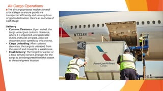 Air Cargo Operations
▶The air cargo process involves several
critical steps to ensure goods are
transported efficiently and securely from
origin to destination. Here’s an overview of
each stage:
Delivery
• Customs Clearance: Upon arrival, the
cargo undergoes customs clearance,
where it is inspected, and applicable
duties and taxes are paid. Accurate
documentation speeds up this process.
• Cargo Unloading: After customs
clearance, the cargo is unloaded from
the aircraft and moved to a warehouse.
• Final Delivery: The freight forwarder or
a local delivery service arranges for the
cargo to be transported from the airport
to the consignee’s location.
 