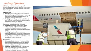Air Cargo Operations
▶Air cargo encompasses various types of
shipments, each with specific handling requirements
and considerations. Here’s an overview of the main
types of cargo:
General Cargo
• Definition: Standard goods that do not fall into
specialized categories. This includes a wide range
of products, from electronics and clothing to
machinery and consumer goods.
• Handling: Generally, general cargo is relatively
easy to handle and transport. It typically requires
standard packaging and labeling.
Dangerous Goods (Hazardous Materials)
• Definition: Items that pose a risk to health,
safety, property, or the environment. This
includes chemicals, flammable materials,
explosives, radioactive substances, and biological
agents.
• Handling: Requires adherence to strict
regulations and safety standards. Shippers must
complete a Shipper’s Declaration for Dangerous
Goods, and cargo must be correctly labeled and
packaged to prevent accidents.
Perishables
• Definition: Goods that have a limited shelf life
and require temperature control. This category
includes fresh produce, dairy products, meat,
seafood, and pharmaceuticals.
• Handling: Typically transported in refrigerated
units (cool containers) or under controlled
temperature conditions to prevent spoilage.
Timeliness and proper handling are crucial to
 