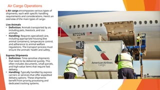 Air Cargo Operations
▶Air cargo encompasses various types of
shipments, each with specific handling
requirements and considerations. Here’s an
overview of the main types of cargo:
Live Animals
• Definition: Animals transported by air,
including pets, livestock, and zoo
animals.
• Handling: Requires specialized care,
including appropriate housing (live
animal containers), temperature control,
and adherence to animal welfare
regulations. The transport process must
ensure the animals' health and safety.
Express Shipments
• Definition: Time-sensitive shipments
that need to be delivered quickly. This
often includes documents, small parcels,
and high-value items that require fast
delivery.
• Handling: Typically handled by express
carriers or services that offer expedited
delivery options. These shipments
benefit from priority processing and
dedicated tracking systems.
 
