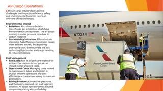 Air Cargo Operations
▶The air cargo industry faces several
challenges that impact its efficiency, safety,
and environmental footprint. Here’s an
overview of key challenges:
Environmental Impact
• Emissions: Aircraft contribute to
greenhouse gas emissions, which have
environmental consequences. The air cargo
industry is under pressure to reduce its
carbon footprint.
• Sustainability Initiatives: Efforts include
improving fuel efficiency, investing in newer,
more efficient aircraft, and exploring
alternative fuels. Some carriers are also
optimizing flight routes and cargo handling
to reduce emissions.
Cost Management
• Fuel Costs: Fuel is a significant expense for
airlines. Fluctuations in fuel prices can
impact overall shipping costs.
• Operational Costs: Managing costs related
to maintenance, labor, and logistics is
crucial. Efficient operations and cost-
effective practices are necessary to maintain
profitability.
• Pricing Pressure: Competitive pressures
and fluctuating demand can lead to pricing
volatility. Air cargo operators must balance
competitive pricing with profitability.
 