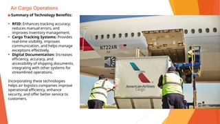 Air Cargo Operations
▶Summary of Technology Benefits:
• RFID: Enhances tracking accuracy,
reduces manual errors, and
improves inventory management.
• Cargo Tracking Systems: Provides
real-time visibility, improves
communication, and helps manage
exceptions effectively.
• Digital Documentation: Increases
efficiency, accuracy, and
accessibility of shipping documents,
integrating with other systems for
streamlined operations.
Incorporating these technologies
helps air logistics companies improve
operational efficiency, enhance
security, and offer better service to
customers.
 
