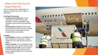 A Day in the Life of an Air
Cargo Shipment
Here's a step-by-step walkthrough of a
typical air cargo journey from origin to
destination:
Pre-Flight Processing
• Screening and Inspection: Cargo
undergoes security screening and
inspection to ensure compliance with
regulations and to detect any prohibited
items.
• Documentation Check: All documents
are reviewed to ensure they are complete
and accurate. Any discrepancies are
resolved before proceeding.
Loading
• Consolidation: Cargo is consolidated with
other shipments if necessary. It is then
loaded into Unit Load Devices (ULDs) or
pallets.
• Airport Transfer: The consolidated cargo
is transported to the airport cargo terminal.
• Loading onto Aircraft: Cargo is loaded
into the aircraft’s cargo hold, ensuring
proper weight distribution and securing of
the shipment.
 