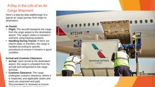 A Day in the Life of an Air
Cargo Shipment
Here's a step-by-step walkthrough of a
typical air cargo journey from origin to
destination:
In-Transit
• Flight: The aircraft transports the cargo
from the origin airport to the destination
airport. The cargo’s status is tracked in
real-time using tracking systems.
• Handling During Transit: If there are
interim stops or transfers, the cargo is
handled according to specific
procedures to ensure it remains in good
condition.
Arrival and Customs Clearance
• Arrival: Upon arrival at the destination
airport, the cargo is unloaded from the
aircraft and transported to the cargo
terminal.
• Customs Clearance: The cargo
undergoes customs clearance, where it
is inspected, and applicable duties and
taxes are assessed and paid.
Documentation is reviewed to ensure
 