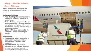 A Day in the Life of an Air
Cargo Shipment
Here's a step-by-step walkthrough of a
typical air cargo journey from origin to
destination:
Delivery to Consignee
• Final Handling: After customs clearance,
the cargo is moved to a warehouse or
sorting facility.
• Pickup/Delivery Arrangement: The final
leg of transportation is arranged, either for
pickup by the consignee or delivery to
their location. This may involve trucking or
local courier services.
• Delivery: The cargo is delivered to the
consignee's address, completing the
journey.
Post-Delivery
• Confirmation: Delivery confirmation is
obtained, and any required delivery
documentation is provided to the
consignee.
• Issue Resolution: Any issues or
discrepancies (e.g., damage or missing
items) are reported and resolved
according to the airline’s policies and
 