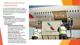 A Day in the Life of an Air
Cargo Shipment
▶ Potential disruptions in the air cargo
journey can impact the timely and efficient
delivery of shipments. Here’s a discussion
of common disruptions and strategies for
managing them:
Weather Conditions
• Disruptions: Severe weather, such as
storms, fog, or snow, can delay flights,
affect airport operations, and lead to
temporary closures.
• Management:
• Planning and Forecasting:
Airlines and logistics providers
use weather forecasting tools to
plan flights and anticipate
potential disruptions.
• Alternate Routing: In case of
adverse weather at the
destination, alternative airports
may be used for landing.
• Communication: Informing
customers about potential delays
and providing updated delivery
times helps manage expectations.
 