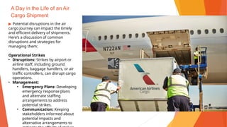 A Day in the Life of an Air
Cargo Shipment
▶ Potential disruptions in the air
cargo journey can impact the timely
and efficient delivery of shipments.
Here’s a discussion of common
disruptions and strategies for
managing them:
Operational Strikes
• Disruptions: Strikes by airport or
airline staff, including ground
handlers, baggage handlers, or air
traffic controllers, can disrupt cargo
operations.
• Management:
• Emergency Plans: Developing
emergency response plans
and alternate staffing
arrangements to address
potential strikes.
• Communication: Keeping
stakeholders informed about
potential impacts and
alternative arrangements to
 