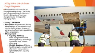 A Day in the Life of an Air
Cargo Shipment
▶ Potential disruptions in the air
cargo journey can impact the timely
and efficient delivery of shipments.
Here’s a discussion of common
disruptions and strategies for
managing them:
Capacity Constraints
• Disruptions: High demand during
peak seasons or disruptions in the
supply chain can lead to capacity
constraints, affecting the availability
of air cargo space.
• Management:
• Capacity Planning:
Forecasting demand and
planning capacity accordingly
to manage peak periods
effectively.
• Flexible Solutions: Offering
flexible shipping solutions and
alternative transportation
options to handle capacity
 