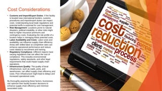 Cost Considerations
• Customs and Import/Export Duties: If the facility
is located near international borders, customs
procedures and import/export duties can impact
costs. Understanding local trade regulations and
potential tariffs is essential for cost management.
• Risk Management: Locations prone to natural
disasters, political instability, or other risks might
lead to higher insurance premiums and
contingency costs. Evaluating the risk profile of a
location helps in managing these potential costs.
• Labor Availability and Costs: Labor costs and
availability can influence supply chain efficiency.
Areas with skilled labor at competitive rates can
enhance operational performance and reduce
costs related to recruitment and training.
• Regulatory Compliance: Different regions have
varying regulations that can affect the cost of
compliance. This includes environmental
regulations, safety standards, and other legal
requirements that could impact supply chain
operations.
• Infrastructure Quality: The quality of local
infrastructure, such as roads, ports, and
warehouses, can affect supply chain efficiency and
costs. Poor infrastructure might lead to delays and
increased operational costs.
By thoroughly assessing these factors, businesses
can optimize their facility location decisions to
enhance supply chain efficiency and minimize
associated costs.
This Photo by Unknown Author is licensed under CC BY-SA
 