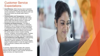 Customer Service
Expectations
• Cost Efficiency: While reducing costs is important,
it's also crucial to balance cost savings with customer
service expectations. Facilities that optimize both cost
and service levels can provide better value to
customers.
• Communication and Transparency: Customers
expect clear communication regarding order status,
shipping updates, and any issues that arise. A well-
placed facility with efficient systems in place can
ensure timely and accurate communication.
• Flexibility and Responsiveness: The ability to
quickly adapt to changes in demand or unforeseen
disruptions is key to meeting customer expectations.
A strategically located facility can enhance flexibility
and responsiveness, improving overall service levels.
• Quality of Service: Beyond delivery and accuracy,
the overall quality of service includes handling
inquiries, complaints, and providing support. Facilities
in locations with strong service infrastructure and
trained personnel can better meet these expectations.
• Local Preferences and Regulations: Understanding
and catering to local customer preferences and
adhering to regional regulations can enhance service
quality. A facility located in or near the target market is
better positioned to address these local factors
effectively.
In summary, aligning facility location with customer
service expectations involves balancing operational
efficiency with the ability to meet customer demands for
speed, accuracy, and responsiveness.
 