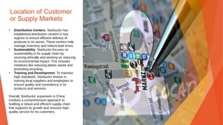 Location of Customer
or Supply Markets
• Distribution Centers: Starbucks has
established distribution centers in key
regions to ensure efficient delivery of
products to its stores. These centers help
manage inventory and reduce lead times.
• Sustainability: Starbucks focuses on
sustainability in its supply chain by
sourcing ethically and working on reducing
its environmental impact. This includes
initiatives like reducing plastic waste and
promoting recycling.
• Training and Development: To maintain
high standards, Starbucks invests in
training local suppliers and employees to
ensure quality and consistency in its
products and services.
Overall, Starbucks' expansion in China
involves a comprehensive approach to
building a robust and efficient supply chain
that supports its growth and ensures high-
quality service for its customers.
 