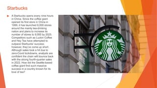 Starbucks
▶ A Starbucks opens every nine hours
in China. Since the coffee giant
opened its first store in China in
1999, it has launched 6,000 stores
around the mainly tea-drinking
nation and plans to increase its
number of stores to 9,000 by 2025.
Competitors such as Luckin Coffee
and Hey Tea have attempted to
outpace Starbucks’ success;
however, they’ve come up short.
Although sales took a hit due to
zero-Covid lockdowns, analysts are
confident the chain will bounce back
with the strong fourth-quarter sales
in 2022. How did the Seattle-based
coffee giant find such massive
success in a country known for its
love of tea?
 