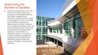 Determining the
Number of Facilities
▶ Few firms start business on one day
and have a need for large-scale
production and distribution the next
day. Rather, distribution and
production facilities tend to be added
(or subtracted) over time, as needed.
Most analytical procedures for
determining the number of facilities
are computerized because of the vast
number of permutations involved and
the complementary relationships
between current facilities in a
distribution network. Fortunately, a
number of software packages are
available that help organizations
determine both the number and
location of facilities in their logistics
networks.
This Photo by Unknown Author is licensed under CC BY
 