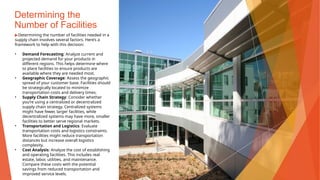 Determining the
Number of Facilities
▶Determining the number of facilities needed in a
supply chain involves several factors. Here’s a
framework to help with this decision:
• Demand Forecasting: Analyze current and
projected demand for your products in
different regions. This helps determine where
to place facilities to ensure products are
available where they are needed most.
• Geographic Coverage: Assess the geographic
spread of your customer base. Facilities should
be strategically located to minimize
transportation costs and delivery times.
• Supply Chain Strategy: Consider whether
you’re using a centralized or decentralized
supply chain strategy. Centralized systems
might have fewer, larger facilities, while
decentralized systems may have more, smaller
facilities to better serve regional markets.
• Transportation and Logistics: Evaluate
transportation costs and logistics constraints.
More facilities might reduce transportation
distances but increase overall logistics
complexity.
• Cost Analysis: Analyze the cost of establishing
and operating facilities. This includes real
estate, labor, utilities, and maintenance.
Compare these costs with the potential
savings from reduced transportation and
improved service levels.
This Photo by Unknown Author is licensed under CC BY
 