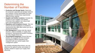Determining the
Number of Facilities
• Production and Storage Needs: Determine
the production capacities and storage needs for
your products. Ensure that facilities are sized
appropriately to handle these requirements
without excess capacity.
• Supplier and Vendor Locations: Consider the
locations of your suppliers and vendors.
Proximity to key suppliers can reduce lead
times and transportation costs.
• Regulatory and Compliance Issues: Take into
account any local regulations or compliance
requirements that might affect where you can or
should build facilities.
• Risk Management: Assess risks like natural
disasters, political instability, or supply chain
disruptions. Diversifying the location of facilities
can help mitigate these risks.
• Technological Integration: Ensure that your
facilities are equipped with the necessary
technology for efficient operations and
integration with your overall supply chain
management system.
By carefully evaluating these factors, you can
determine the optimal number and location of
facilities needed to support your supply chain
effectively.
This Photo by Unknown Author is licensed under CC BY
 
