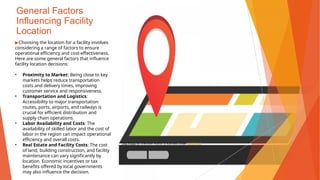 General Factors
Influencing Facility
Location
▶Choosing the location for a facility involves
considering a range of factors to ensure
operational efficiency and cost-effectiveness.
Here are some general factors that influence
facility location decisions:
• Proximity to Market: Being close to key
markets helps reduce transportation
costs and delivery times, improving
customer service and responsiveness.
• Transportation and Logistics:
Accessibility to major transportation
routes, ports, airports, and railways is
crucial for efficient distribution and
supply chain operations.
• Labor Availability and Costs: The
availability of skilled labor and the cost of
labor in the region can impact operational
efficiency and overall costs.
• Real Estate and Facility Costs: The cost
of land, building construction, and facility
maintenance can vary significantly by
location. Economic incentives or tax
benefits offered by local governments
may also influence the decision.
This Photo by Unknown Author is licensed under CC BY-NC
 