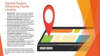 General Factors
Influencing Facility
Location
• Risk Factors: Consider risks such as natural
disasters (e.g., floods, earthquakes), political
instability, and social unrest. A diverse location
strategy can mitigate some of these risks.
• Market Growth Potential: Evaluate the
potential for market growth in the region. Areas
with strong economic growth and increasing
demand can offer future business opportunities.
• Environmental Impact: Assess the
environmental impact of the facility and
compliance with sustainability practices. Some
regions have stricter environmental regulations
and incentives for green initiatives.
• Competitive Landscape: Consider the
presence of competitors in the region. Being in
a competitive market might offer advantages in
terms of visibility and market presence but
could also present challenges.
• Local Support and Incentives: Look into local
government incentives, grants, or support
programs that might be available to businesses
setting up facilities in the area.
By carefully evaluating these factors, businesses
can make informed decisions about facility locations
that align with their strategic goals and operational
needs.
This Photo by Unknown Author is licensed under CC BY-NC
 