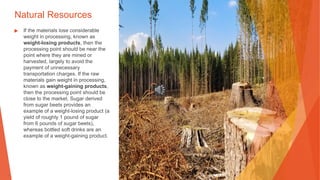Natural Resources
▶ If the materials lose considerable
weight in processing, known as
weight-losing products, then the
processing point should be near the
point where they are mined or
harvested, largely to avoid the
payment of unnecessary
transportation charges. If the raw
materials gain weight in processing,
known as weight-gaining products,
then the processing point should be
close to the market. Sugar derived
from sugar beets provides an
example of a weight-losing product (a
yield of roughly 1 pound of sugar
from 6 pounds of sugar beets),
whereas bottled soft drinks are an
example of a weight-gaining product.
 
