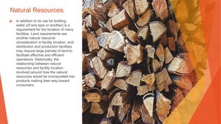 Natural Resources
▶ In addition to its use for bottling,
water (of one type or another) is a
requirement for the location of many
facilities. Land requirements are
another natural resource
consideration in facility location, and
distribution and production facilities
may require large parcels of land to
facilitate effective and efficient
operations. Historically, the
relationship between natural
resources and facility location
revolved around how the natural
resources would be incorporated into
products making their way toward
consumers.
 
