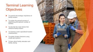 Terminal Learning
Objectives
▶ To examine the strategic importance of
facility location
▶ To explain the general process of
determining the optimum number of
facilities
▶ To describe the major factors that
influence facility location
▶ To examine a site’s specialized location
characteristics
▶ To explain location decisions using
simple grid systems
▶ To learn about facility relocation and
facility closing
 
