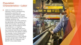 Population
Characteristics—Labor
▶ Labor is a primary concern in
selecting a site for manufacturing,
processing, assembly, and
distribution. Organizations can be
concerned with a number of labor-
related characteristics: the size of the
available workforce, the
unemployment rate of the workforce,
the age profile of the workforce, its
skills and education, the prevailing
wage rates, and the extent to which
the workforce is, or might be,
unionized. Labor wage rates are a
key locational determinant as supply
chains become more global in nature.
For example, hourly compensation
data (including benefits) among
manufacturing firms in 2012 indicate
average compensation of $63.36 in
Norway, $45.79 in Germany, and
$35.67 in the United States.
 