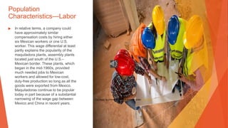 Population
Characteristics—Labor
▶ In relative terms, a company could
have approximately similar
compensation costs by hiring either
six Mexican workers or one U.S.
worker. This wage differential at least
partly explains the popularity of the
maquiladora plants, assembly plants
located just south of the U.S.–
Mexican border. These plants, which
began in the mid-1960s, provided
much needed jobs to Mexican
workers and allowed for low-cost,
duty-free production so long as all the
goods were exported from Mexico.
Maquiladoras continue to be popular
today in part because of a substantial
narrowing of the wage gap between
Mexico and China in recent years.
This Photo by Unknown Author is licensed under CC BY-ND
 