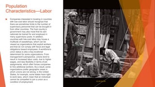 Population
Characteristics—Labor
▶ Companies interested in locating in countries
with low-cost labor should recognize that
there are sometimes limits to the number of
supervisory personnel that can be brought in
from other countries. The host country’s
government may also insist that its own
nationals be trained for and employed in
many supervisory posts. In addition,
countries with low-cost labor may house a
multitude of sweatshops, which can be
viewed as organizations that exploit workers
and that do not comply with fiscal and legal
obligations toward employees. A workforce’s
union status is also a key locational
determinant for some organizations. From
management’s perspective, unions tend to
result in increased labor costs, due to higher
wages, and less flexibility in terms of job
assignments, which often forces companies
to hire additional workers. As a result, some
organizations prefer geographic areas in
which unions are not strong; in the United
States, for example, some states have right-
to-work laws, which mean that an individual
cannot be compelled to join a union as a
condition of employment. This Photo by Unknown Author is licensed under CC BY-NC-ND
 