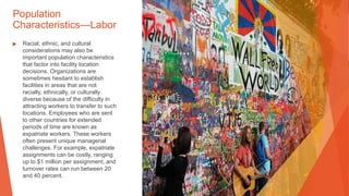 Population
Characteristics—Labor
▶ Racial, ethnic, and cultural
considerations may also be
important population characteristics
that factor into facility location
decisions. Organizations are
sometimes hesitant to establish
facilities in areas that are not
racially, ethnically, or culturally
diverse because of the difficulty in
attracting workers to transfer to such
locations. Employees who are sent
to other countries for extended
periods of time are known as
expatriate workers. These workers
often present unique managerial
challenges. For example, expatriate
assignments can be costly, ranging
up to $1 million per assignment, and
turnover rates can run between 20
and 40 percent.
 