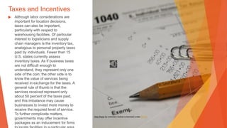 Taxes and Incentives
▶ Although labor considerations are
important for location decisions,
taxes can also be important,
particularly with respect to
warehousing facilities. Of particular
interest to logisticians and supply
chain managers is the inventory tax,
analogous to personal property taxes
paid by individuals. Fewer than 15
U.S. states currently assess
inventory taxes. As if business taxes
are not difficult enough to
understand, they represent only one
side of the coin; the other side is to
know the value of services being
received in exchange for the taxes. A
general rule of thumb is that the
services received represent only
about 50 percent of the taxes paid,
and this imbalance may cause
businesses to invest more money to
receive the required level of service.
To further complicate matters,
governments may offer incentive
packages as an inducement for firms
This Photo by Unknown Author is licensed under CC BY
 