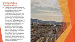 Transportation
Considerations
▶ Transportation considerations in the
form of transportation availability and
costs are a key aspect of facility
location decisions because
transportation often represents such
a large portion of total logistics costs.
Transportation availability refers to
the number of transportation modes
(intermodal competition) as well as
the number of carriers within each
mode (intramodal competition) that
could serve a proposed facility. As a
general rule, the existence of
competition, whether intermodal,
intramodal, or both, tends to have
both cost and service benefits for
potential users. Limited competition
generally leads to higher
transportation costs and means that
users have to accept whatever
service they receive. Geographically
central facility locations are often the
result of transportation costs and
service considerations.
 