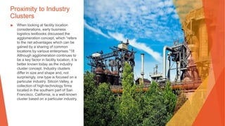 Proximity to Industry
Clusters
▶ When looking at facility location
considerations, early business
logistics textbooks discussed the
agglomeration concept, which “refers
to the net advantages which can be
gained by a sharing of common
locations by various enterprises.”18
Although agglomeration continues to
be a key factor in facility location, it is
better known today as the industry
cluster concept. Industry clusters
differ in size and shape and, not
surprisingly, one type is focused on a
particular industry. Silicon Valley, a
collection of high-technology firms
located in the southern part of San
Francisco, California, is a well-known
cluster based on a particular industry.
 