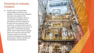 Proximity to Industry
Clusters
▶ Another type of cluster offers
organizations proximity to key
suppliers. Proximity to key suppliers
has been the catalyst in the
development of supplier parks, a
concept that developed around
automakers and their suppliers in
Europe and has spread to other
continents, including North America.
Key suppliers locate on the site of, or
adjacent to, automobile assembly
plants, which helps reduce shipping
costs and inventory carrying costs.
Industry clusters can provide
potential advantages to prospective
participants in terms of facility and
transportation considerations.
 