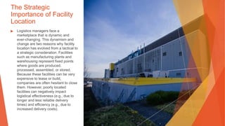 The Strategic
Importance of Facility
Location
▶ Logistics managers face a
marketplace that is dynamic and
ever-changing. This dynamism and
change are two reasons why facility
location has evolved from a tactical to
a strategic consideration. Facilities
such as manufacturing plants and
warehousing represent fixed points
where goods are produced,
processed, assembled, or stored.
Because these facilities can be very
expensive to lease or build,
companies are often hesitant to close
them. However, poorly located
facilities can negatively impact
logistical effectiveness (e.g., due to
longer and less reliable delivery
times) and efficiency (e.g., due to
increased delivery costs).
This Photo by Unknown Author is licensed under CC BY
 