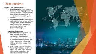 Trade Patterns
Logistics and Transportation:
1. Shipping Routes: Trade patterns
determine major shipping routes and
logistics networks. Changes in trade
flows can lead to adjustments in
transportation routes and logistics
planning.
2. Transportation Costs: Variations in
trade patterns, such as new tariffs or
changes in fuel prices, can impact
transportation costs, influencing
decisions on logistics and
distribution strategies.
Inventory Management:
3. Stock Levels: Trade patterns can
affect inventory levels and
management strategies. For
instance, disruptions in trade routes
or changes in demand patterns may
require adjustments in inventory
holdings to maintain supply chain
continuity.
4. Lead Times: The time it takes to
transport goods across borders can
impact lead times. Trade patterns
influence the predictability and
reliability of these lead times.
 