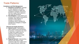 Trade Patterns
Compliance and Risk Management:
1. Regulatory Compliance: Changes
in trade regulations and tariffs
require companies to adapt their
compliance strategies and ensure
that their supply chains adhere to
new rules and standards.
2. Risk Mitigation: Trade patterns can
introduce risks related to geopolitical
instability, trade disputes, or
changes in trade policies.
Companies need to develop risk
management strategies to mitigate
these impacts.
Demand and Supply Dynamics:
3. Market Access: Trade patterns
affect market access and demand
for products. Companies may need
to adapt their supply chains to
respond to shifts in demand
resulting from changes in trade
relationships or consumer
preferences.
4. Regional Demand: Understanding
regional trade patterns helps
companies align their supply chains
with regional demand, optimizing
 