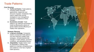 Trade Patterns
Cost Structure:
1. Tariffs and Duties: Trade patterns,
including tariffs and trade
agreements, impact the cost
structure of goods. Companies may
need to adjust their pricing
strategies or cost management
practices in response to these
changes.
2. Economies of Scale: Trade
patterns can influence economies of
scale by affecting the volume of
goods traded and the efficiency of
supply chain operations.
Strategic Planning:
3. Long-term Strategy: Companies
need to incorporate trade patterns
into their long-term supply chain
strategies, considering potential
changes in trade policies, economic
conditions, and geopolitical factors.
4. Adaptability: Supply chains must
be adaptable to shifting trade
patterns to maintain competitiveness
and resilience in the face of global
trade dynamics.
 