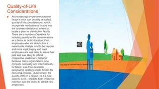 Quality-of-Life
Considerations
▶ An increasingly important locational
factor is what can broadly be called
quality-of-life considerations, which
incorporate nonbusiness factors into
the business decision of where to
locate a plant or distribution facility.
There are a number of reasons for
including quality-of-life considerations
as a factor in facility location. First,
employees who are able to live a
reasonable lifestyle tend to be happier
and more loyal; happy and loyal
employees are less likely to leave their
jobs and less likely to offend
prospective customers. Second,
because many organizations now
compete nationally and internationally
for talent, less-than-desirable
geographic locations might hinder the
recruiting process. Quite simply, the
quality of life in a region—is it a nice
place to live?—impacts both employee
retention and the ability to attract new
employees.
This Photo by Unknown Author is licensed under CC BY-NC-ND
 