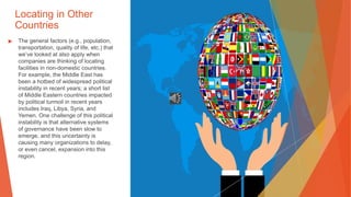 Locating in Other
Countries
▶ The general factors (e.g., population,
transportation, quality of life, etc.) that
we’ve looked at also apply when
companies are thinking of locating
facilities in non-domestic countries.
For example, the Middle East has
been a hotbed of widespread political
instability in recent years; a short list
of Middle Eastern countries impacted
by political turmoil in recent years
includes Iraq, Libya, Syria, and
Yemen. One challenge of this political
instability is that alternative systems
of governance have been slow to
emerge, and this uncertainty is
causing many organizations to delay,
or even cancel, expansion into this
region.
 