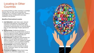 Locating in Other
Countries
▶Locating facilities in other countries is a strategic
decision that can offer various benefits and
challenges for a company's supply chain. Here’s a
breakdown of key considerations and steps
involved in this process:
Benefits of International Location
1. Cost Reduction: Lower labor costs, reduced
manufacturing expenses, and cheaper raw
materials can improve cost efficiency. Many
companies move production to countries where
they can take advantage of lower operational
costs.
2. Market Access: Establishing facilities in
different countries can provide better access to
local and regional markets, helping companies
meet local demand more effectively and
respond to market opportunities.
3. Diversification: Geographic diversification can
reduce risk by spreading operations across
different regions, which can mitigate the impact
of local disruptions such as political instability,
natural disasters, or economic downturns.
4. Tax Incentives: Some countries offer tax
breaks, grants, or other incentives to attract
foreign investment, which can lower overall
operational costs.
5. Proximity to Suppliers: Being closer to key
suppliers can streamline supply chain
 