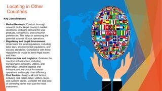 Locating in Other
Countries
Key Considerations
• Market Research: Conduct thorough
research on the target country’s market
conditions, including demand for your
products, competition, and consumer
preferences. This helps in assessing the
potential success of your operations.
• Regulatory and Legal Environment:
Understand the local regulations, including
labor laws, environmental regulations, and
industry standards. Compliance with these
regulations is crucial to avoid legal issues
and fines.
• Infrastructure and Logistics: Evaluate the
country’s infrastructure, including
transportation networks, utilities, and
technology. Efficient logistics and
infrastructure are critical for smooth
operations and supply chain efficiency.
• Cost Factors: Analyze all cost factors,
including real estate, labor, utilities, taxes,
and customs duties. Consider the total cost
of ownership rather than just the initial
investment.
 