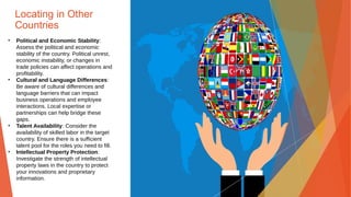 Locating in Other
Countries
• Political and Economic Stability:
Assess the political and economic
stability of the country. Political unrest,
economic instability, or changes in
trade policies can affect operations and
profitability.
• Cultural and Language Differences:
Be aware of cultural differences and
language barriers that can impact
business operations and employee
interactions. Local expertise or
partnerships can help bridge these
gaps.
• Talent Availability: Consider the
availability of skilled labor in the target
country. Ensure there is a sufficient
talent pool for the roles you need to fill.
• Intellectual Property Protection:
Investigate the strength of intellectual
property laws in the country to protect
your innovations and proprietary
information.
 