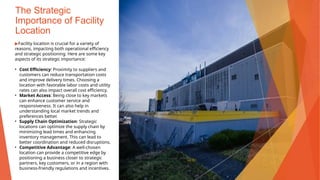 The Strategic
Importance of Facility
Location
▶Facility location is crucial for a variety of
reasons, impacting both operational efficiency
and strategic positioning. Here are some key
aspects of its strategic importance:
• Cost Efficiency: Proximity to suppliers and
customers can reduce transportation costs
and improve delivery times. Choosing a
location with favorable labor costs and utility
rates can also impact overall cost efficiency.
• Market Access: Being close to key markets
can enhance customer service and
responsiveness. It can also help in
understanding local market trends and
preferences better.
• Supply Chain Optimization: Strategic
locations can optimize the supply chain by
minimizing lead times and enhancing
inventory management. This can lead to
better coordination and reduced disruptions.
• Competitive Advantage: A well-chosen
location can provide a competitive edge by
positioning a business closer to strategic
partners, key customers, or in a region with
business-friendly regulations and incentives.
This Photo by Unknown Author is licensed under CC BY
 