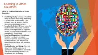 Locating in Other
Countries
Steps to Establish Facilities in Other
Countries
• Feasibility Study: Conduct a feasibility
study to assess the viability of locating
a facility in the target country. This
includes financial analysis, market
research, and risk assessment.
• Location Selection: Choose a specific
location within the country based on
factors such as proximity to suppliers,
access to transportation networks, and
availability of skilled labor.
• Legal and Regulatory Compliance:
Register your business, obtain
necessary permits, and comply with
local regulations. This may involve
working with local legal and business
experts.
• Facility Design and Setup: Plan and
design your facility according to
operational needs and local standards.
Set up the necessary infrastructure,
equipment, and technology.
 