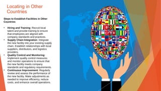 Locating in Other
Countries
Steps to Establish Facilities in Other
Countries
• Hiring and Training: Recruit local
talent and provide training to ensure
that employees are aligned with
company standards and practices.
• Supply Chain Integration: Integrate
the new facility into your existing supply
chain. Establish relationships with local
suppliers, distributors, and logistics
providers.
• Quality Control and Monitoring:
Implement quality control measures
and monitor operations to ensure that
the new facility meets company
standards and regulatory requirements.
• Continuous Improvement: Regularly
review and assess the performance of
the new facility. Make adjustments as
needed to improve efficiency, reduce
costs, and enhance overall operations.
 