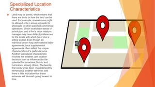 Specialized Location
Characteristics
▶ Land may be zoned, which means that
there are limits on how the land can be
used. For example, a warehouse might
be allowed only in areas set aside for
wholesale or other specified commercial
operations. Union locals have areas of
jurisdiction, and a firm’s labor relations
manager may have distinct preferences
for the locals with which he or she is
willing to deal. Even though an
individual union may ratify national labor
agreements, local supplemental
agreements often reflect the unique
characteristics of a particular area.
Another specialized characteristic
involves the weather, and location
decisions can be influenced by the
potential for tornadoes, floods, and
hurricanes, among others. The twenty-
first century has been characterized by
tremendous weather extremes and
there is little indication that these
extremes will diminish going forward in
time.
 