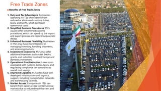 Free Trade Zones
▶Benefits of Free Trade Zones
1. Duty and Tax Advantages: Companies
operating in FTZs often benefit from
reduced or eliminated customs duties,
taxes, and tariffs, which can lower
operational costs.
2. Simplified Customs Procedures: FTZs
usually offer streamlined customs
procedures, which can speed up the import
and export process and reduce bureaucratic
delays.
3. Enhanced Business Flexibility: Businesses
in FTZs may have more flexibility in
managing inventory, handling shipments,
and accessing markets.
4. Investment Incentives: FTZs may offer
additional incentives such as tax breaks,
grants, and subsidies to attract foreign and
domestic investment.
5. Operational Cost Reduction: Lower costs
associated with customs duties, taxes, and
regulatory compliance can contribute to
overall cost savings.
6. Improved Logistics: FTZs often have well-
developed infrastructure and logistics
support, including transportation networks
and warehousing facilities.
7. Market Access: Companies in FTZs can
benefit from easier access to international
markets due to reduced trade barriers and
This Photo by Unknown Author is licensed under CC BY
 