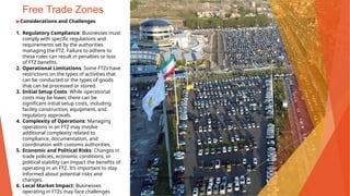 Free Trade Zones
▶Considerations and Challenges
1. Regulatory Compliance: Businesses must
comply with specific regulations and
requirements set by the authorities
managing the FTZ. Failure to adhere to
these rules can result in penalties or loss
of FTZ benefits.
2. Operational Limitations: Some FTZs have
restrictions on the types of activities that
can be conducted or the types of goods
that can be processed or stored.
3. Initial Setup Costs: While operational
costs may be lower, there can be
significant initial setup costs, including
facility construction, equipment, and
regulatory approvals.
4. Complexity of Operations: Managing
operations in an FTZ may involve
additional complexity related to
compliance, documentation, and
coordination with customs authorities.
5. Economic and Political Risks: Changes in
trade policies, economic conditions, or
political stability can impact the benefits of
operating in an FTZ. It’s important to stay
informed about potential risks and
changes.
6. Local Market Impact: Businesses
operating in FTZs may face challenges
This Photo by Unknown Author is licensed under CC BY
 